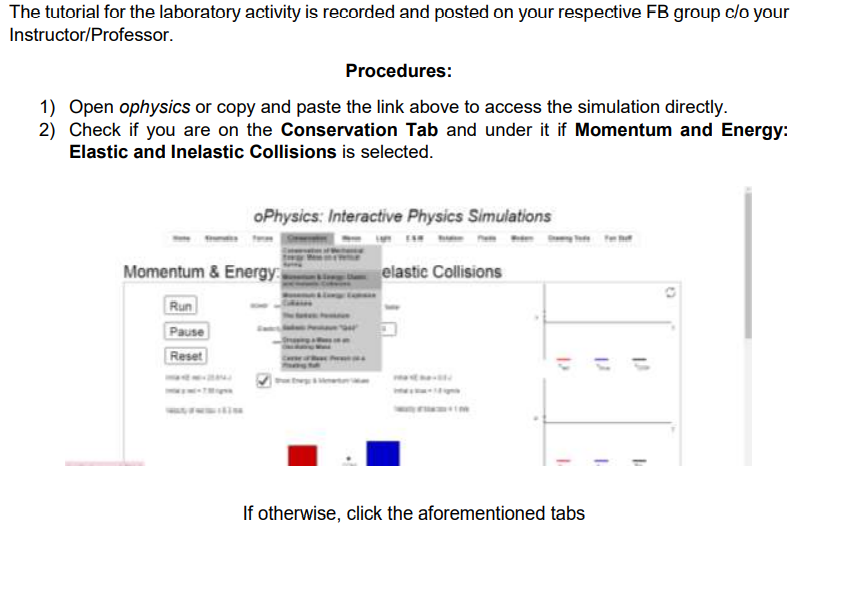 The tutorial for the laboratory activity is recorded and posted on your respective FB group c/o your
Instructor/Professor.
Procedures:
1) Open ophysics or copy and paste the link above to access the simulation directly.
2) Check if you are on the Conservation Tab and under it if Momentum and Energy:
Elastic and Inelastic Collisions is selected.
oPhysics: Interactive Physics Simulations
Momentum & Energy
elastic Collisions
Run
Pause
Reset
%3D
If otherwise, click the aforementioned tabs
