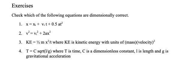Exercises
Check which of the following equations are dimensionally correct.
1. x= x₁ + Vit+0.5 at²
2.
v²=v₁² + 2ax²
3.
KE = 1/2 m x²/t where KE is kinetic energy with units of (mass)(velocity)²
4. T = C sqrt(l/g) where T is time, C is a dimensionless constant, 1 is length and g is
gravitational acceleration