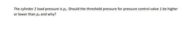 The cylinder 2 load pressure is p2. Should the threshold pressure for pressure control valve 1 be higher
or lower than p2 and why?
