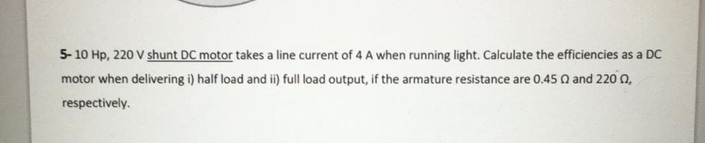 5- 10 Hp, 220 V shunt DC motor takes a line current of 4 A when running light. Calculate the efficiencies as a DC
motor when delivering i) half load and ii) full load output, if the armature resistance are 0.45 Q and 220 n,
respectively.
