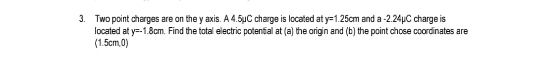 Two point charges are on the y axis. A 4.5µC charge is located at y=1.25cm and a -2.24µC charge is
located at y=-1.8cm. Find the total electric potential at (a) the origin and (b) the point chose coordinates are
(1.5cm,0)
