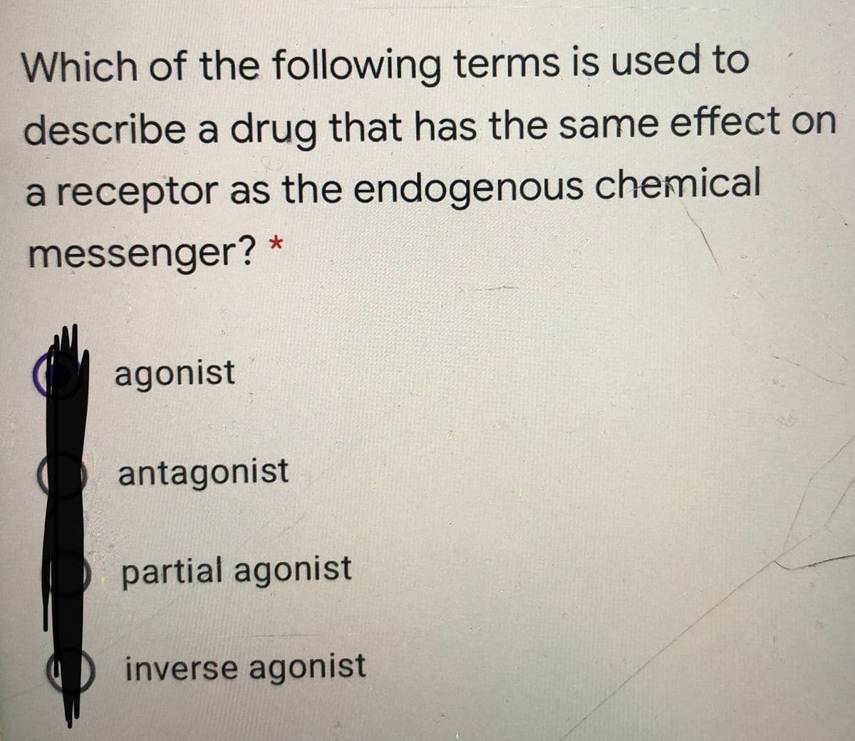 Which of the following terms is used to
describe a drug that has the same effect on
a receptor as the endogenous chemical
messenger?
agonist
antagonist
partial agonist
inverse agonist
