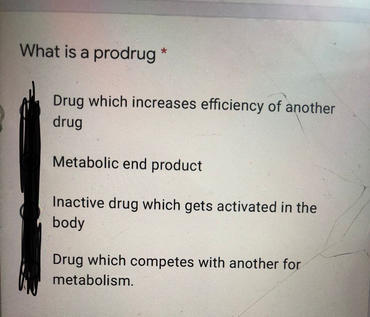 What is a prodrug
Drug which increases efficiency of another
drug
Metabolic end product
Inactive drug which gets activated in the
body
Drug which competes with another for
metabolism.
