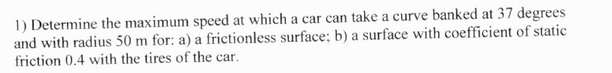 1) Determine the maximum speed at which a car can take a curve banked at 37 degrees
and with radius 50 m for: a) a frictionless surface; b) a surface with coefficient of static
friction 0.4 with the tires of the car.
