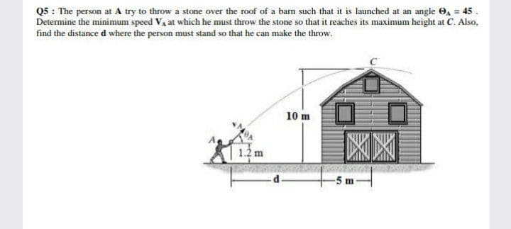 Q5 : The person at A try to throw a stone over the roof of a bam such that it is launched at an angle O, = 45 .
Determine the minimum speed Va at which he must throw the stone so that it reaches its maximum height at C. Also,
find the distance d where the person must stand so that he can make the throw.
10 m
5 m
