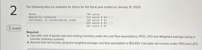 2
8 02:33 16
The following data are available for Sellco for the fiscal year ended on January 31, 2023:
790 units
210 units # $4
340 units $4
420 unite $7
220 units @ $7
Sales
Beginning inventory
Purchases, in chronological order
Required:
a. Calculate cost of goods sold and ending inventory under the cost flow assumptions, FIFO, LIFO and Weighted average (using a
periodic inventory system):
b. Assume that net income using the weighted-average cost flow assumption is $13,400. Calculate net income under FIFO and LIFO.