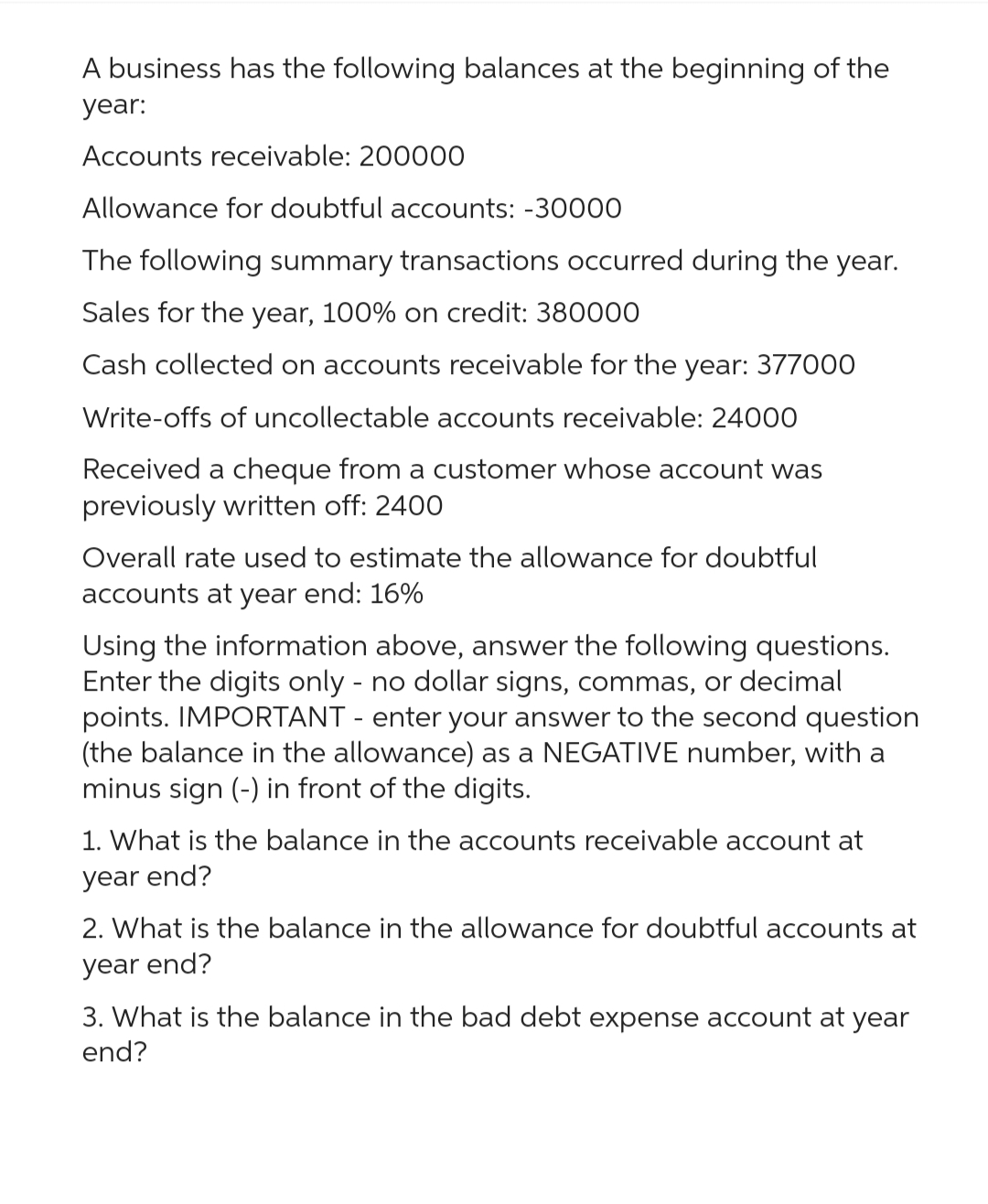 A business has the following balances at the beginning of the
year:
Accounts receivable: 200000
Allowance for doubtful accounts: -30000
The following summary transactions occurred during the year.
Sales for the year, 100% on credit: 380000
Cash collected on accounts receivable for the year: 377000
Write-offs of uncollectable accounts receivable: 24000
Received a cheque from a customer whose account was
previously written off: 2400
Overall rate used to estimate the allowance for doubtful
accounts at year end: 16%
Using the information above, answer the following questions.
Enter the digits only - no dollar signs, commas, or decimal
points. IMPORTANT - enter your answer to the second question
(the balance in the allowance) as a NEGATIVE number, with a
minus sign (-) in front of the digits.
1. What is the balance in the accounts receivable account at
year end?
2. What is the balance in the allowance for doubtful accounts at
year end?
3. What is the balance in the bad debt expense account at year
end?