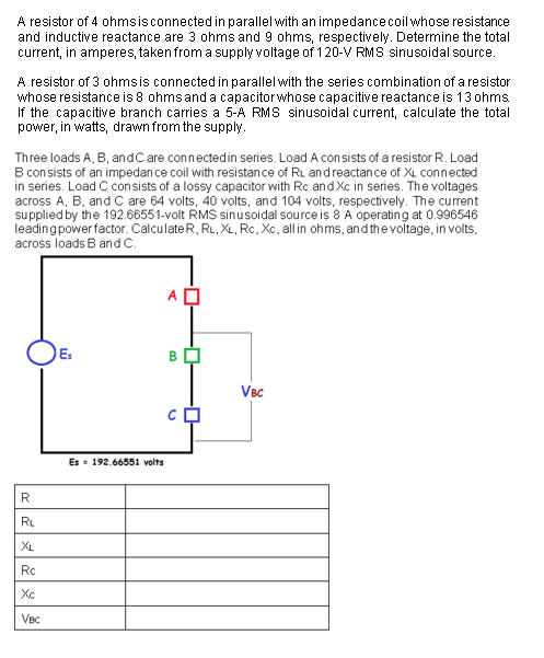 A resistor of 4 ohmsisconnected in parallel with an impedancecoil whose resistance
and inductive reactance are 3 ohms and 9 ohms, respectively. Determine the total
current, in amperes, taken from a supply voltage of 120-V RMS sinusoidal source.
A resistor of 3 ohmsis connected in parallel with the series combination of a resistor
whose resistance is 8 ohms and a capacitorwhose capacitive reactance is 13 ohms
If the capacitive branch carries a 5-A RMS sinusoidal current, calculate the total
power, in watts, drawn from the supply.
Three loads A, B, andC are connectedin series. Load A con sists of a resistor R. Load
B con sists of an impedan ce coil with resistance of Ru andreactance of XL connected
in series. Load C consists of a lossy capacitor with Rc and Xc in series. The voltages
across A, B. and C are 64 volts, 40 volts, and 104 volts, respectively. The current
supplied by the 192.66551-volt RMS sinusoidal source is 8 A operating at 0.996546
leadingpower factor. CalculateR, RL, XL, Rc. Xc, all in ohms, and the voltage, in volts,
across loads B and c.
E:
B
VBc
Es = 192.66551 volts
R
RL
XL
Rc
Xc
Vec
