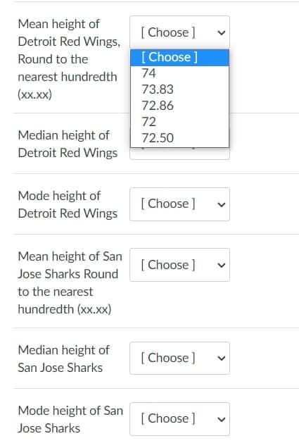 Mean height of
[ Choose ]
Detroit Red Wings,
[ Choose]
74
Round to the
nearest hundredth
73.83
(xx.xx)
72.86
72
Median height of
Detroit Red Wings
72.50
Mode height of
Detroit Red Wings
[ Choose ]
Mean height of San
[ Choose ]
Jose Sharks Round
to the nearest
hundredth (xx.xx)
Median height of
[ Choose ]
San Jose Sharks
Mode height of San
[ Choose ]
Jose Sharks
