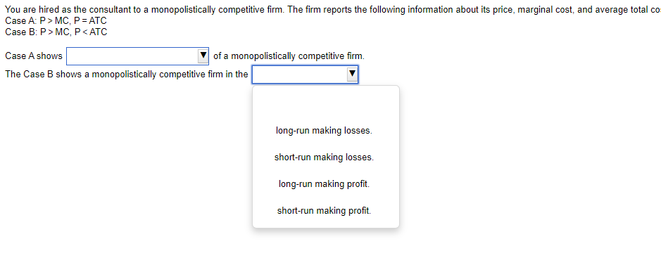 You are hired as the consultant to a monopolistically competitive firm. The firm reports the following information about its price, marginal cost, and average total co
Case A: P> MC, P= ATC
Case B: P> MC, P< ATC
Case A shows
of a monopolistically competitive firm.
The Case B shows a monopolistically competitive firm in the
long-run making losses.
short-run making losses.
long-run making profit.
short-run making profit.
