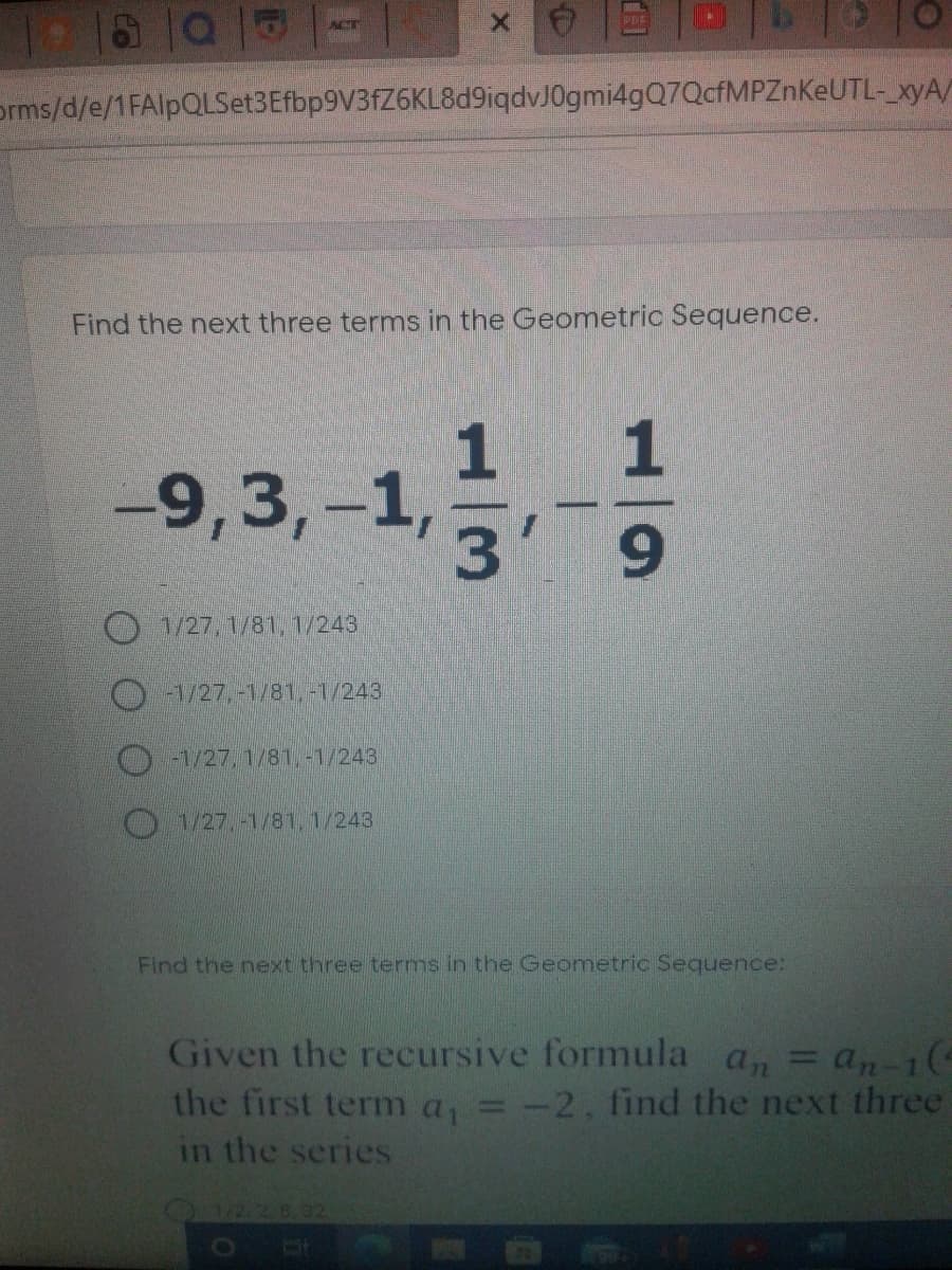 PDF
ACT
orms/d/e/1FAlpQLSet3Efbp9V3fZ6KL8d9iqdvJ0gmi4gQ7QcfMPZnKeUTL- xyA/
Find the next three terms in the Geometric Sequence.
1
1
-9,3,-1,
3
O1/27, 1/81, 1/243
A/27,-1/81,-1/243
-1/27, 1/81,-1/243
1/27.-1/81, 1/243
Find the next three terms in the Geometric Sequence:
Given the recursive formula a, = an-1(
the first term a, = -2, find the next three
%3D
in the series
1/2.2 B.02
to
