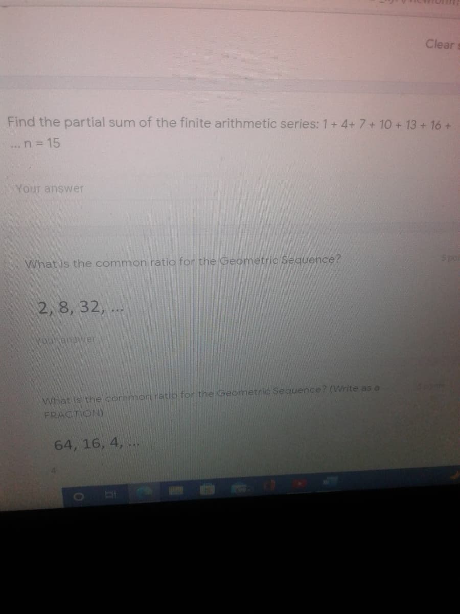 Clear
Find the partial sum of the finite arithmetic series: 1+ 4+7+ 10 + 13 +16 +
...n 15
Your answer
What is the common ratio for the Geometric Sequence?
5 poi
2, 8, 32, ...
Your answer
What is the common ratio for the Geometric Sequence? (Write as a
FRACTION)
64, 16, 4, ..
