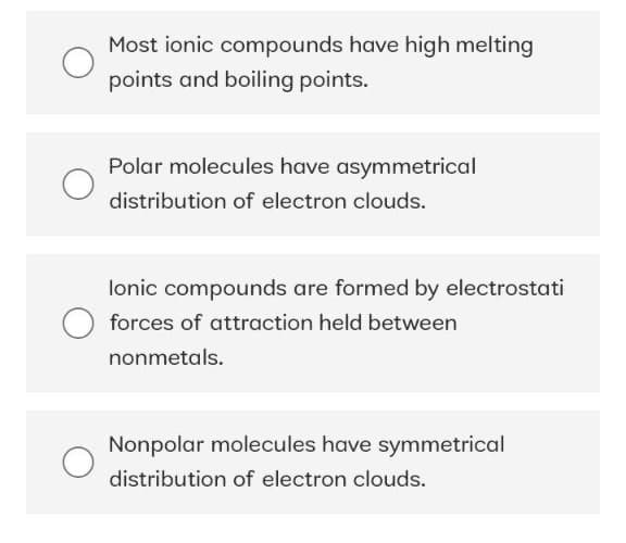Most ionic compounds have high melting
points and boiling points.
Polar molecules have asymmetrical
distribution of electron clouds.
lonic compounds are formed by electrostati
forces of attraction held between
nonmetals.
Nonpolar molecules have symmetrical
distribution of electron clouds.
