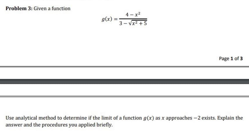 Problem 3: Given a function
4 - x2
g(x) =
3 - Vx2 +5
Page 1 of 3
Use analytical method to determine if the limit of a function g(x) as x approaches -2 exists. Explain the
answer and the procedures you applied briefly.
