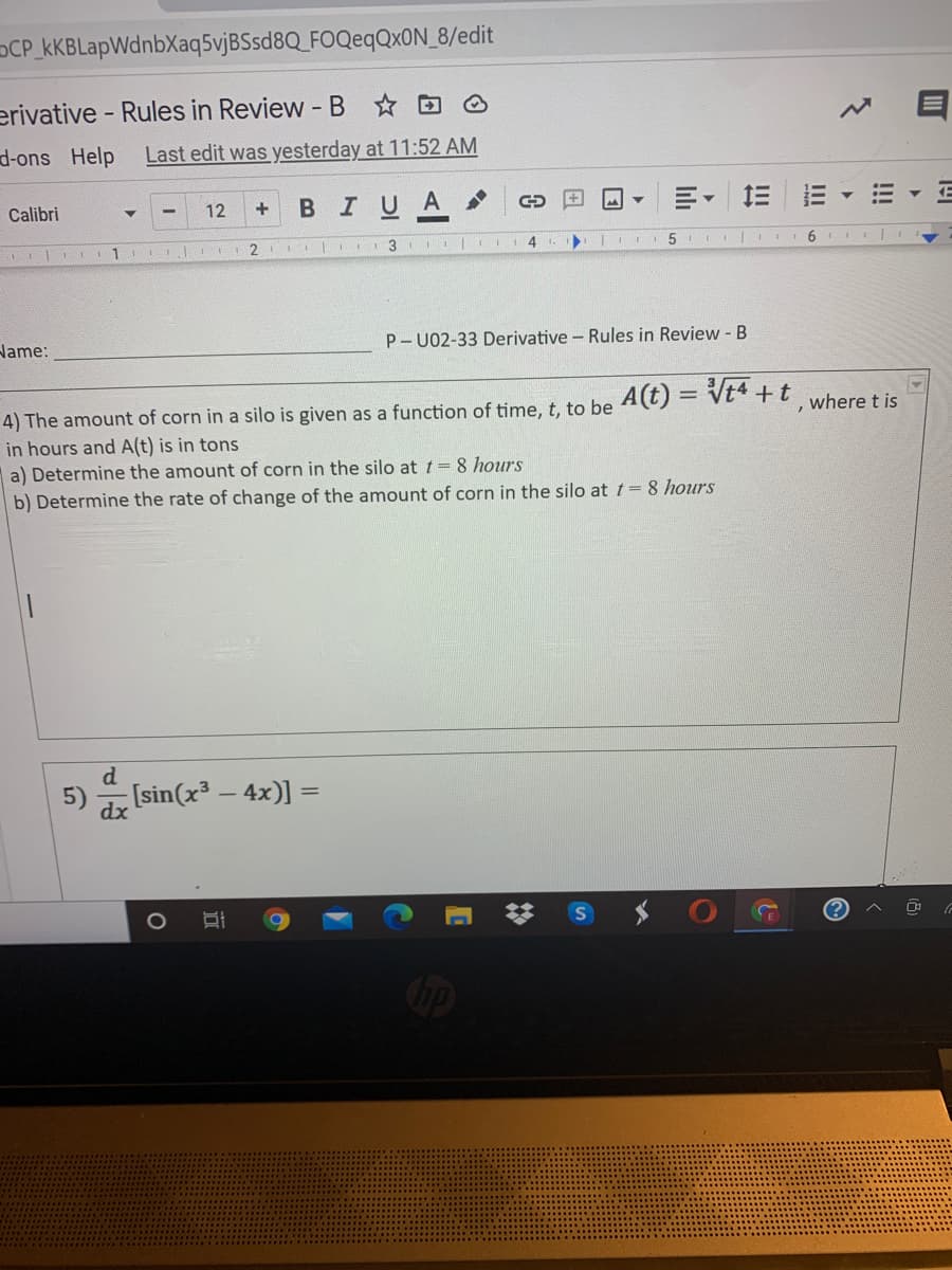 OCP_kKBLapWdnbXaq5vjBSsd8Q_FOQeqQxON_8/edit
erivative - Rules in Review - B DO
d-ons Help
Last edit was yesterday at 11:52 AM
в I U A >
三
Calibri
12
+
1
2
3.
4
Name:
P- U02-33 Derivative - Rules in Review -B
4) The amount of corn in a silo is given as a function of time, t. to be 4(t) = Vt4 +t where tis
in hours and A(t) is in tons
a) Determine the amount of corn in the silo at t = 8 hours
b) Determine the rate of change of the amount of corn in the silo at t= 8 hours
[sin(x³ – 4x)] =
dx
!!!
II
!!
