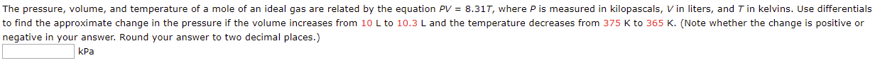 The pressure, volume, and temperature of a mole of an ideal gas are related by the equation PV = 8.317, where P is measured in kilopascals, V in liters, and T in kelvins. Use differentials
to find the approximate change in the pressure if the volume increases from 10 L to 10.3 L and the temperature decreases from 375 K to 365 K. (Note whether the change is positive or
negative in your answer. Round your answer to two decimal places.)
kPa

