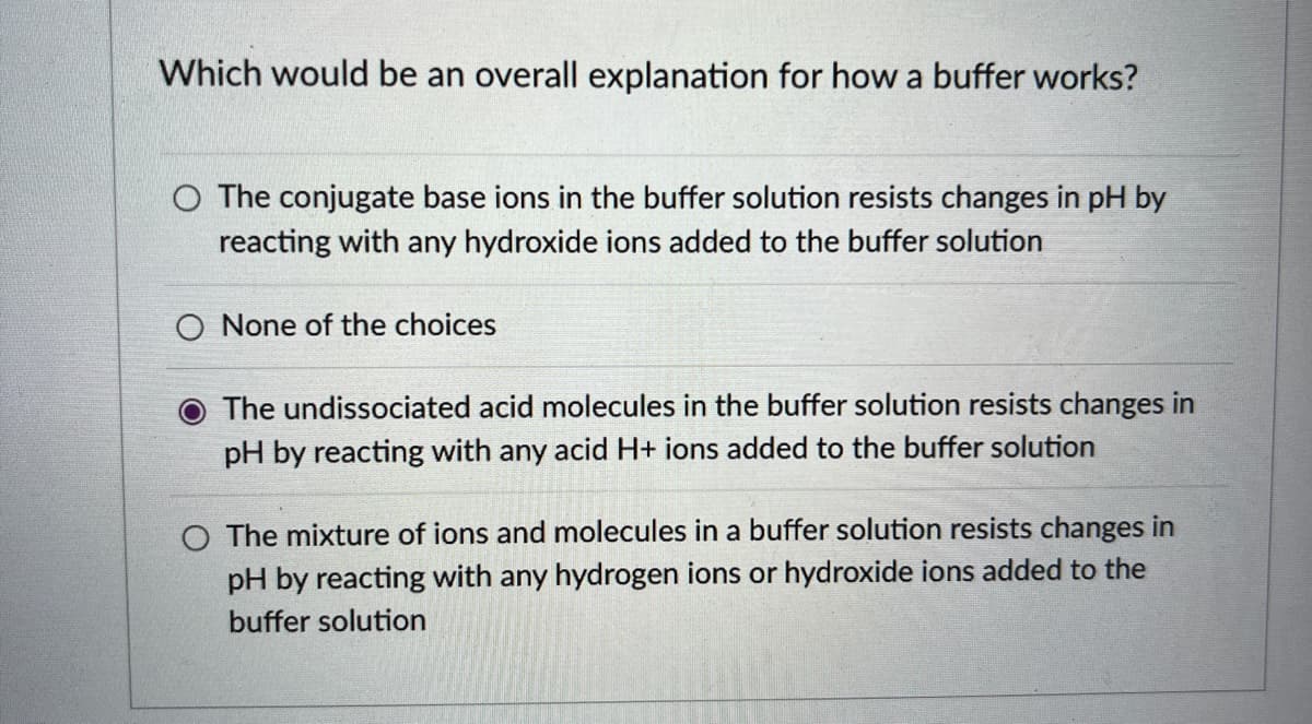 Which would be an overall explanation for how a buffer works?
O The conjugate base ions in the buffer solution resists changes in pH by
reacting with any hydroxide ions added to the buffer solution
O None of the choices
The undissociated acid molecules in the buffer solution resists changes in
pH by reacting with any acid H+ ions added to the buffer solution
O The mixture of ions and molecules in a buffer solution resists changes in
pH by reacting with any hydrogen ions or hydroxide ions added to the
buffer solution
