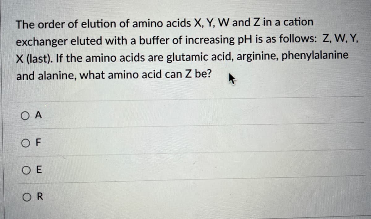 The order of elution of amino acids X, Y, VW and Z in a cation
exchanger eluted with a buffer of increasing pH is as follows: Z, W, Y,
X (last). If the amino acids are glutamic acid, arginine, phenylalanine
and alanine, what amino acid can Z be?
O A
O F
O E
OR
