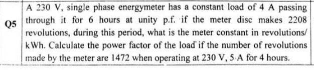 A 230 V, single phase energymeter has a constant load of 4 A passing
through it for 6 hours at unity p.f. if the meter disc makes 2208
Q5
revolutions, during this period, what is the meter constant in revolutions/
kWh. Calculate the power factor of the load if the number of revolutions
made by the meter are 1472 when operating at 230 V, 5 A for 4 hours.

