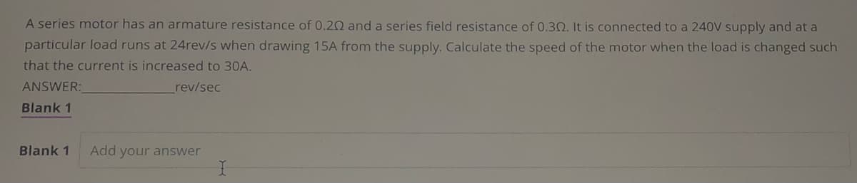 A series motor has an armature resistance of 0.202 and a series field resistance of 0.30. It is connected to a 240V supply and at a
particular load runs at 24rev/s when drawing 15A from the supply. Calculate the speed of the motor when the load is changed such
that the current is increased to 30A.
ANSWER:
rev/sec
Blank 1
Blank 1 Add your answer
I