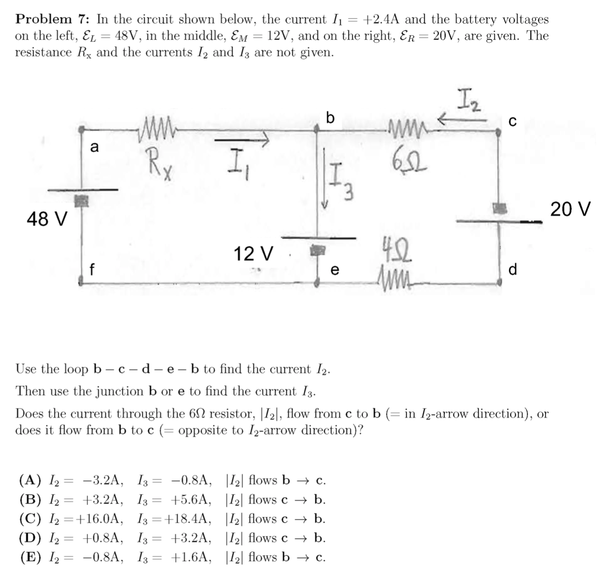 Problem 7: In the circuit shown below, the current I1
on the left, E1 = 48V, in the middle, Em = 12V, and on the right, Er = 20V, are given. The
resistance Rx and the currents I2 and I3 are not given.
+2.4A and the battery voltages
I2
b
Rx
I,
I.
3.
20 V
48 V
42
12 V
Use the loop b – c – d – e - b to find the current I2.
Then use the junction b or e to find the current I3.
Does the current through the 6N resistor, |I2|, flow from c to b (= in I2-arrow direction), or
does it flow from b to c (= opposite to I2-arrow direction)?
%3D
(A) I2
(B) I2
(C) I2 =+16.0A, I3=+18.4A, |I2| flows c → b.
(D) I,
(E) 12 — -0.8A, 13 — +1.6A, |12| flows ь — с.
-3.2A, I3 = -0.8A, |I2| flows b → c.
+3.2A, I3 = +5.6A, |I2| flows c → b.
%3D
+0.8A, I3 = +3.2A, |I2| flows c → b.
