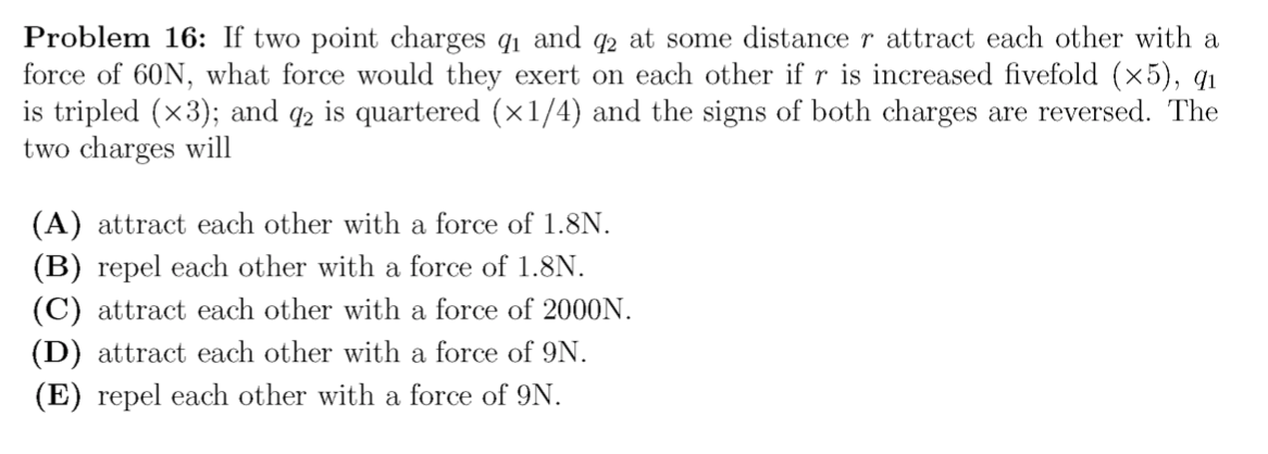 Problem 16: If two point charges q1 and q2 at some distance r attract each other with a
force of 60N, what force would they exert on each other if r is increased fivefold (×5), q1
is tripled (x3); and q2 is quartered (×1/4) and the signs of both charges are reversed. The
two charges will
(A) attract each other with a force of 1.8N.
(B) repel each other with a force of 1.8N.
(C) attract each other with a force of 2000N.
(D) attract each other with a force of 9N.
(E) repel each other with a force of 9N.
