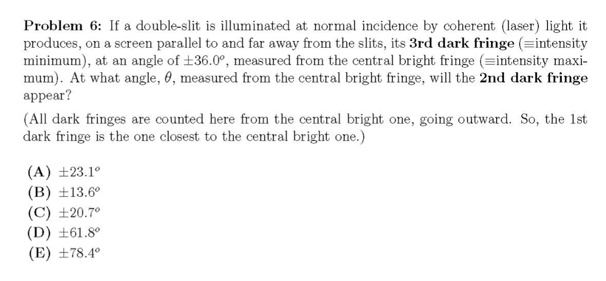 Problem 6: If a double-slit is illuminated at normal incidence by coherent (laser) light it
produces, on a screen parallel to and far away from the slits, its 3rd dark fringe (=intensity
minimum), at an angle of +36.0°, measured from the central bright fringe (=intensity maxi-
mum). At what angle, 0, measured from the central bright fringe, will the 2nd dark fringe
appear?
(All dark fringes are counted here from the central bright one, going outward. So, the 1st
dark fringe is the one closest to the central bright one.)
(A) ±23.1°
(B) ±13.6°
(C) ±20.7°
(D) ±61.8°
(E) ±78.4°
