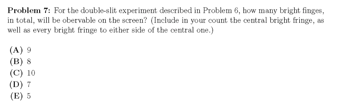 Problem 7: For the double-slit experiment described in Problem 6, how many bright finges,
in total, will be obervable on the screen? (Include in your count the central bright fringe, as
well as every bright fringe to either side of the central one.)
(A) 9
(в) 8
(C) 10
(D) 7
(E) 5
