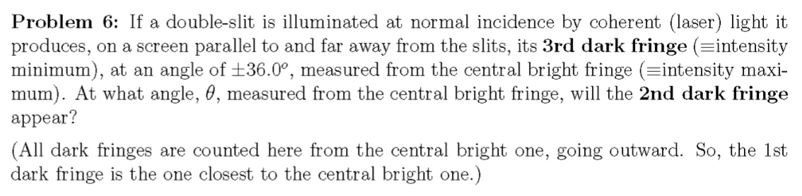 Problem 6: If a double-slit is illuminated at normal incidence by coherent (laser) light it
produces, on a screen parallel to and far away from the slits, its 3rd dark fringe (=intensity
minimum), at an angle of +36.0°, measured from the central bright fringe (=intensity maxi-
mum). At what angle, 0, measured from the central bright fringe, will the 2nd dark fringe
appear?
(All dark fringes are counted here from the central bright one, going outward. So, the 1st
dark fringe is the one closest to the central bright one.)
