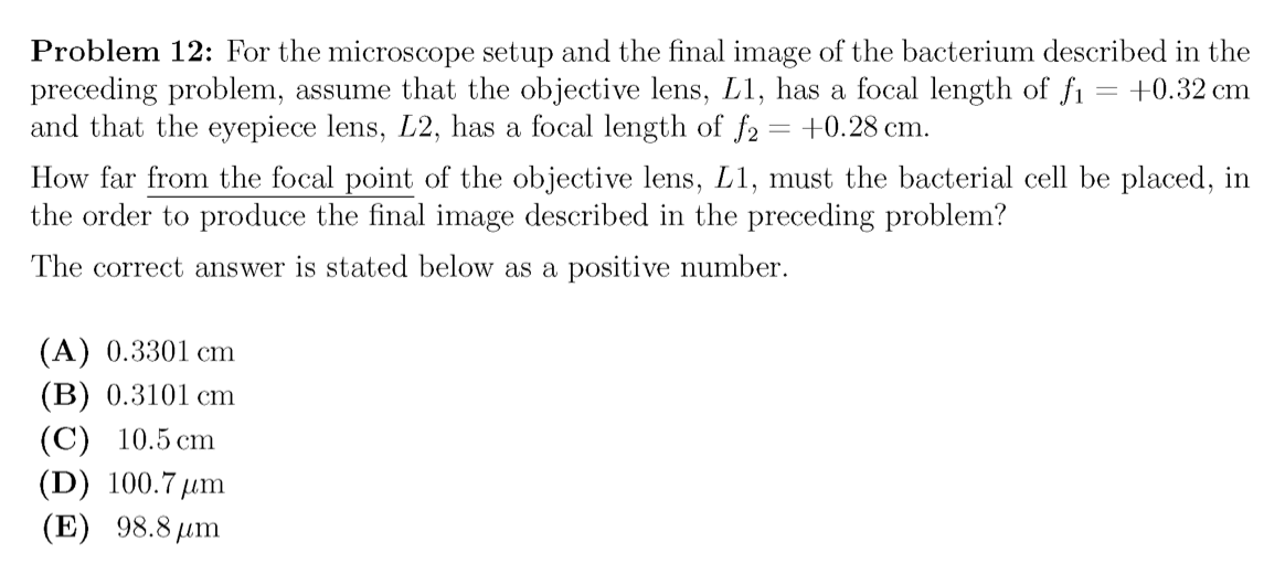 Problem 12: For the microscope setup and the final image of the bacterium described in the
preceding problem, assume that the objective lens, L1, has a focal length of fi
and that the eyepiece lens, L2, has a focal length of f2
+0.32 cm
+0.28 cm.
How far from the focal point of the objective lens, L1, must the bacterial cell be placed, in
the order to produce the final image described in the preceding problem?
The correct answer is stated below as a positive number.
(A) 0.3301 cm
(B) 0.3101 cm
(C) 10.5 cm
(D) 100.7µm
(E) 98.8 µm
