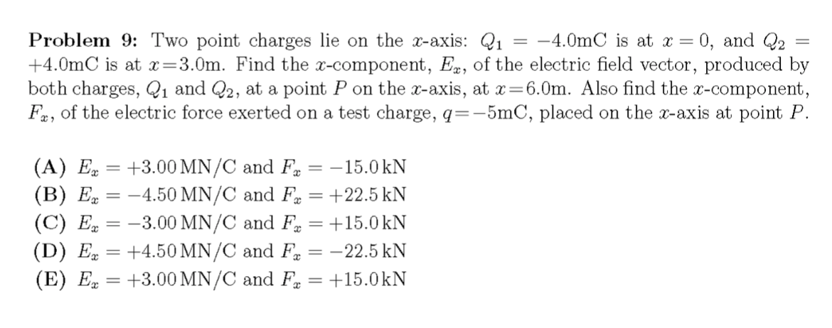 Problem 9: Two point charges lie on the x-axis: Q1
+4.0mC is at x=3.0m. Find the x-component, E, of the electric field vector, produced by
both charges, Q1 and Q2, at a point P on the x-axis, at x=6.0m. Also find the x-component,
Fa, of the electric force exerted on a test charge, q=-5mC, placed on the x-axis at point P.
-4.0mC is at x = 0, and Q2
(A) E = +3.00 MN/C and F
(B) E = -4.50 MN/C and Fg = +22.5 kN
(C) E = -3.00 MN/C and Fa = +15.0 kN
(D) E = +4.50 MN/C and F = -22.5 kN
(E) E = +3.00 MN/C and F = +15.0kN
= -15.0 kN
|3D
