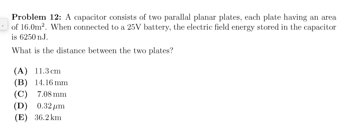Problem 12: A capacitor consists of two parallal planar plates, each plate having an area
of 16.0m?. When connected to a 25V battery, the electric field energy stored in the capacitor
is 6250 nJ.
What is the distance between the two plates?
(A) 11.3 cm
(B) 14.16 mm
(C) 7.08 mm
(D) 0.32 um
(E) 36.2 km
