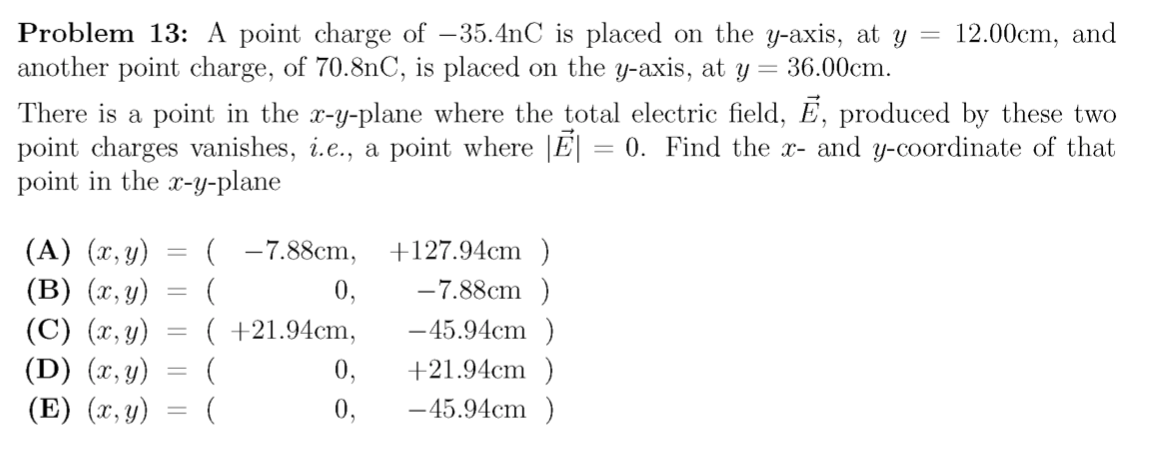 Problem 13:
another point charge, of 70.8nC, is placed on the y-axis, at y
There is a point in the x-y-plane where the total electric field, E, produced by these two
point charges vanishes, i.e., a point where |E|
point charge of –35.4nC is placed on the y-axis, at y
= 36.00cm.
12.00cm, and
= 0. Find the x- and y-coordinate of that
point in the x-y-plane
( -7.88cm,
(A) (x, y)
(B) (x, y)
(C) (x, y) = ( +21.94cm,
(D) (x, y) = (
+127.94cm )
-7.88cm )
0,
-45.94cm )
0,
+21.94cm )
(E) (x, y)
0,
-45.94cm )
|3D
