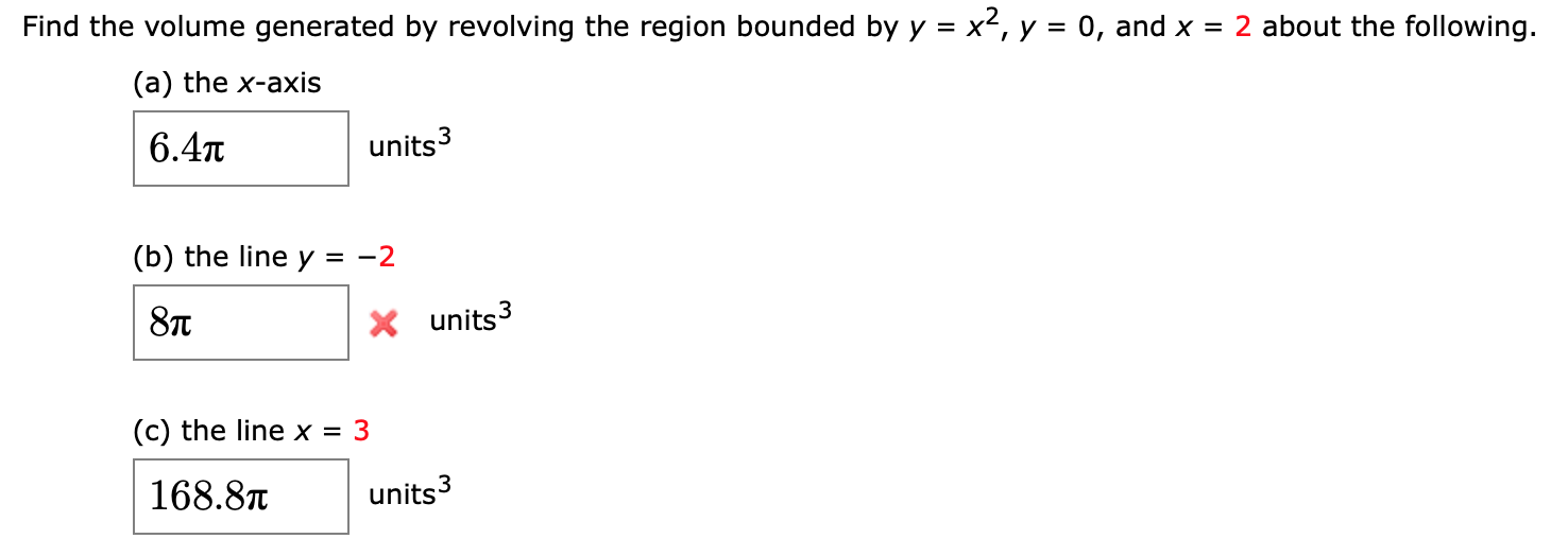 Find the volume generated by revolving the region bounded by y = x2, y = 0, and x = 2 about the following.
(a) the x-axis
6.4л
units3
(b) the line y = -2
8л
X units3
(c) the line x = 3
168.8T
units3
