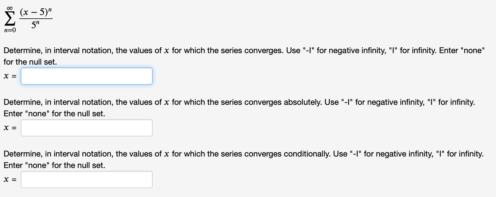 S (x – 5)"
00
5"
n=0
Determine, in interval notation, the values of x for which the series converges. Use "-I" for negative infinity, "I" for infinity. Enter "none"
for the null set.
х ‑
Determine, in interval notation, the values of x for which the series converges absolutely. Use "-I" for negative infinity, "I" for infinity.
Enter "none" for the null set.
х 3
Determine, in interval notation, the values of x for which the series converges conditionally. Use "-I" for negative infinity, "I" for infinity.
Enter "none" for the null set.
х —
