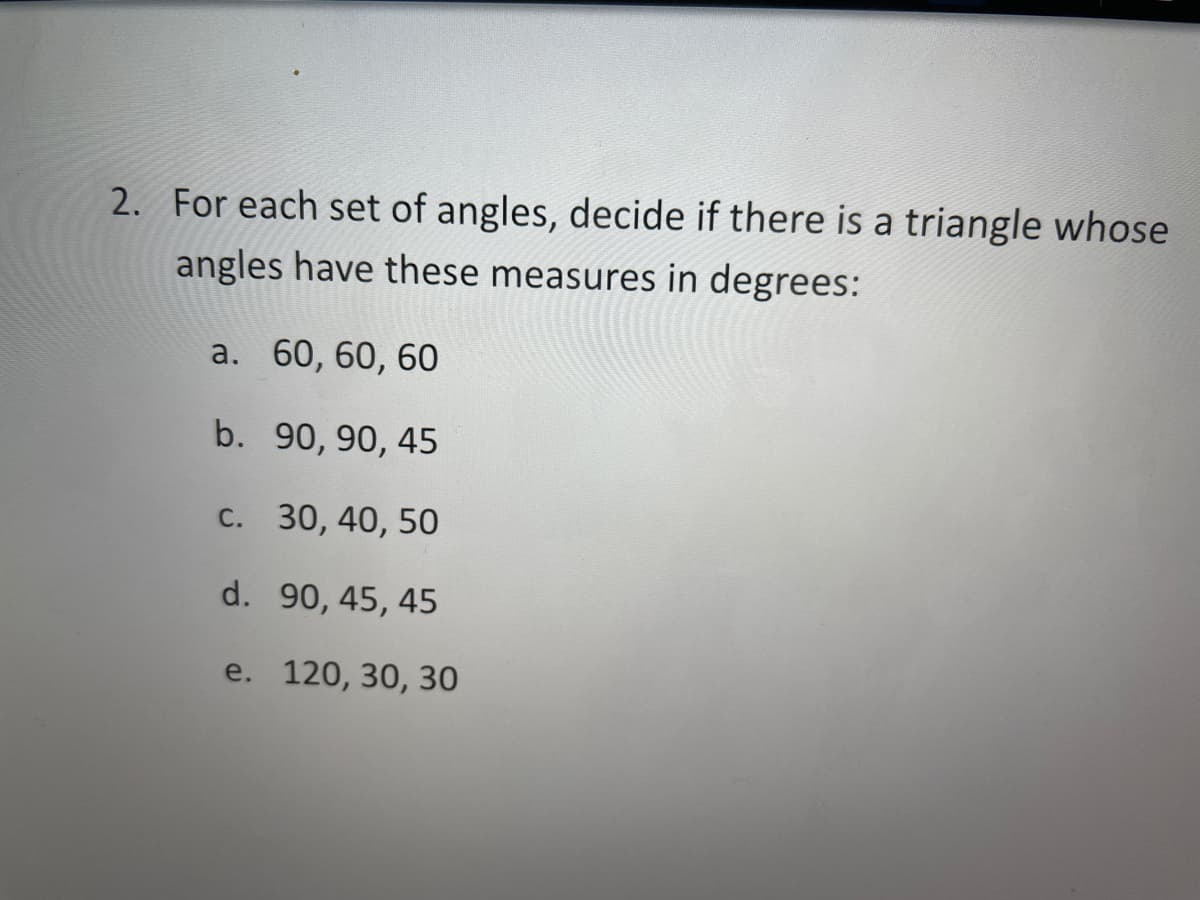 2. For each set of angles, decide if there is a triangle whose
angles have these measures in degrees:
a. 60, 60, 60
b. 90, 90, 45
с. 30, 40, 50
d. 90, 45, 45
e. 120, 30, 30
