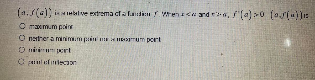 (a, ƒ (a)) is a relative extrema of a functionſ. When x<a and x>a, ƒ'(a)>0. (a,ƒ(a)) is
O maximum point
O neither a minimum point nor a maximum point
O minimum point
point of inflection