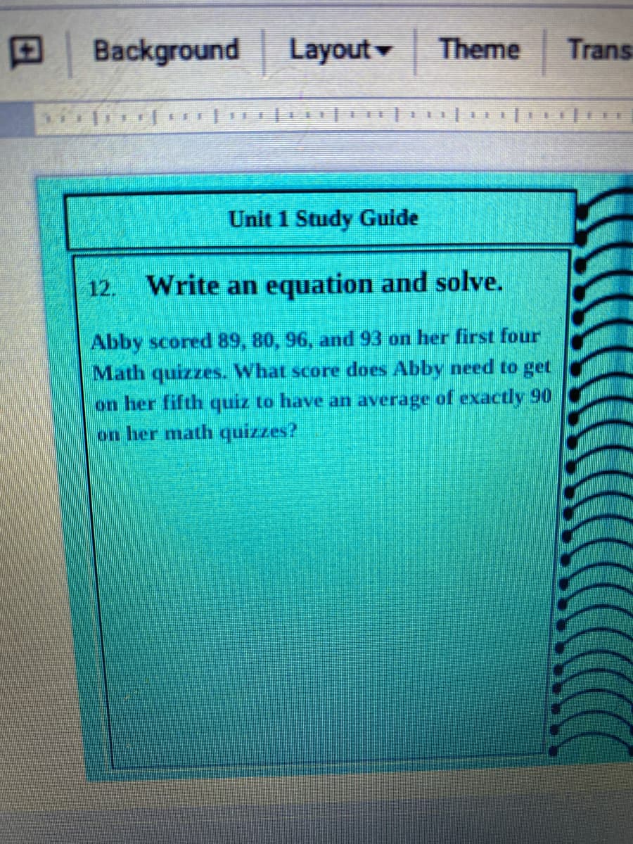 Background
Layout
Theme
Trans
Unit 1 Study Guide
12.
Write an equation and solve.
Abby scored 89, 80, 96, and 93 on her first four
Math quizzes. What score does Abby need to get
on her fifth quiz to have an average of exactly 90
on her math quizzes?
