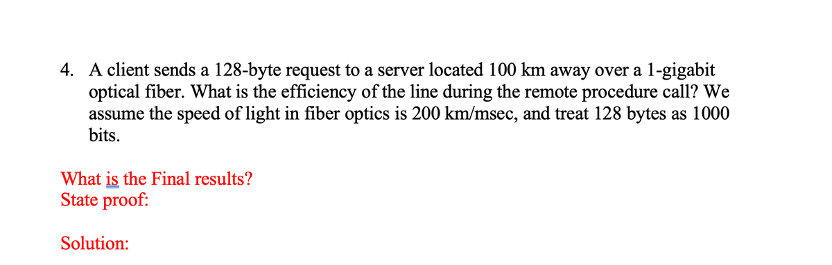 4. A client sends a 128-byte request to a server located 100 km away over a 1-gigabit
optical fiber. What is the efficiency of the line during the remote procedure call? We
assume the speed of light in fiber optics is 200 km/msec, and treat 128 bytes as 1000
bits.
What is the Final results?
State proof:
Solution:
