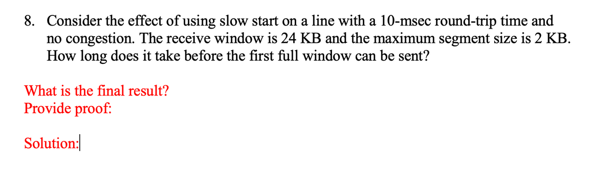 8. Consider the effect of using slow start on a line with a 10-msec round-trip time and
no congestion. The receive window is 24 KB and the maximum segment size is 2 KB.
How long does it take before the first full window can be sent?
What is the final result?
Provide proof:
Solution:|
