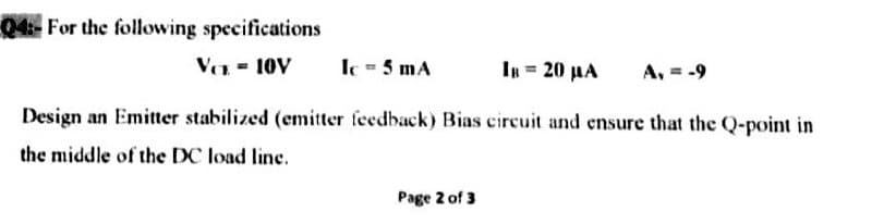 04:- For the following specifications
Ver = 10V
Ic 5 mA
Ιμ= 20 μΑ
A, = -9
Design an Emitter stabilized (emitter feedback) Bias circuit and ensure that the Q-point in
the middle of the DC load line.
Page 2 of 3
