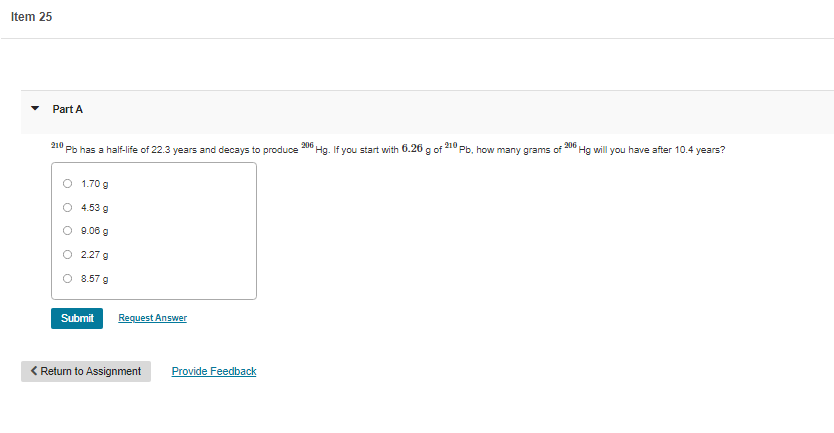 Item 25
Part A
210
Pb has a half-life of 22.3 years and decays to produce
206
Hg. If you start with 6.26 a of
210
Pb, how many grams of
206
Hg will you have after 10.4 years?
O 1.70 g
O 4.53 g
O 9.06 g
2.27 g
8.57 g
Submit
Request Answer
< Return to Assignment
Provide Feedback
