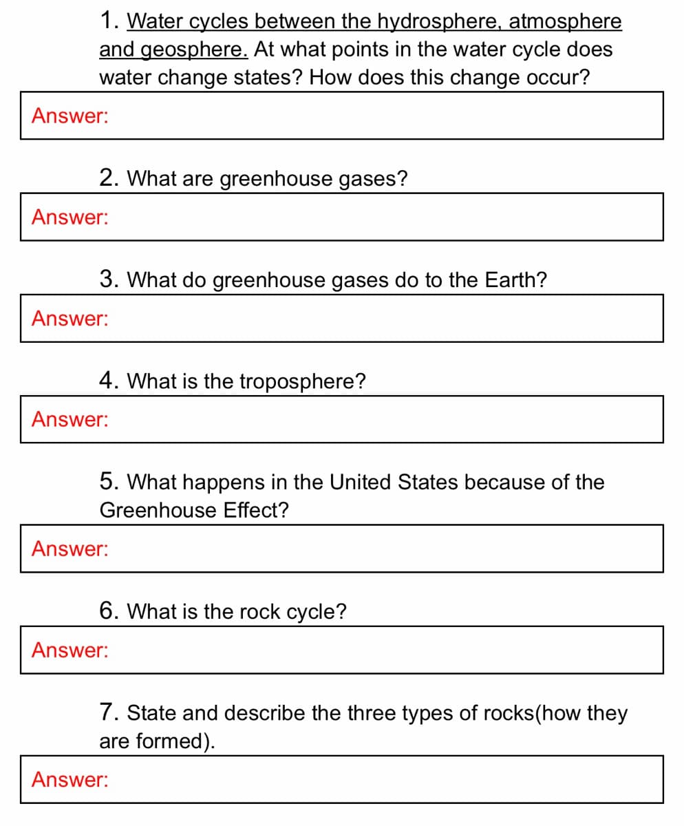 1. Water cycles between the hydrosphere, atmosphere
and geosphere. At what points in the water cycle does
water change states? How does this change occur?
Answer:
2. What are greenhouse gases?
Answer:
3. What do greenhouse gases do to the Earth?
Answer:
4. What is the troposphere?
Answer:
5. What happens in the United States because of the
Greenhouse Effect?
Answer:
6. What is the rock cycle?
Answer:
7. State and describe the three types of rocks(how they
are formed).
Answer:
