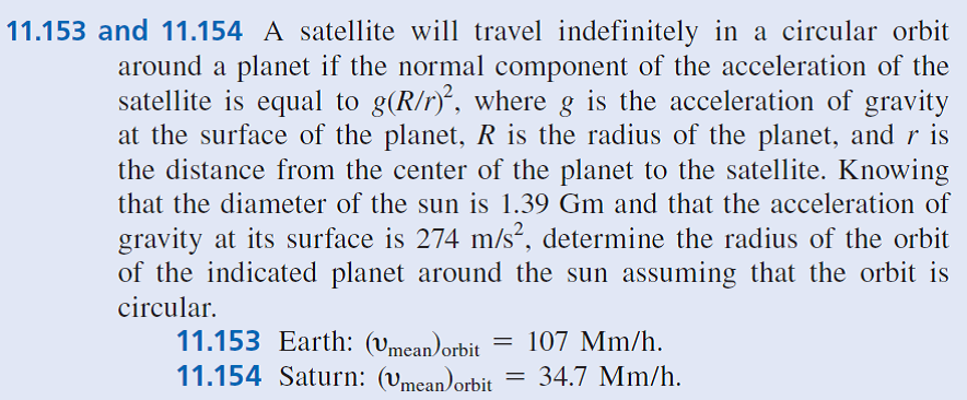 11.153 and 11.154 A satellite will travel indefinitely in a circular orbit
around a planet if the normal component of the acceleration of the
satellite is equal to g(R/r), where g is the acceleration of gravity
at the surface of the planet, R is the radius of the planet, and r is
the distance from the center of the planet to the satellite. Knowing
that the diameter of the sun is 1.39 Gm and that the acceleration of
gravity at its surface is 274 m/s?, determine the radius of the orbit
of the indicated planet around the sun assuming that the orbit is
circular.
11.153 Earth: (vmean)orbit
11.154 Saturn: (vmean)orbit
107 Mm/h.
34.7 Mm/h.
