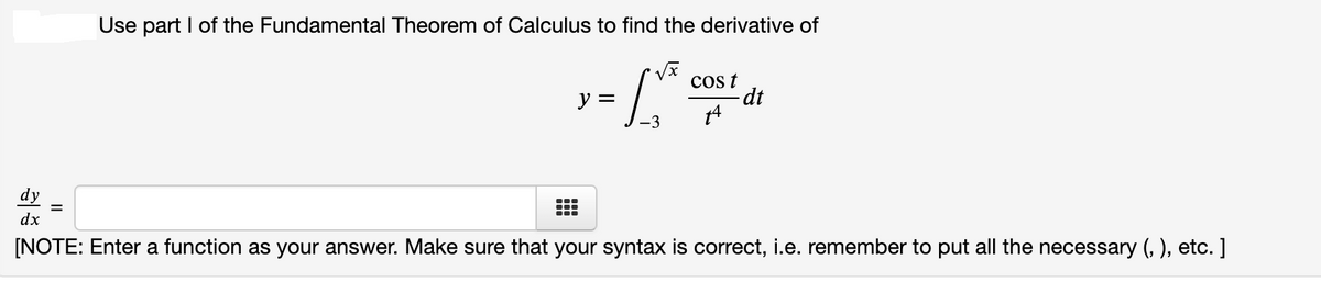 Use part I of the Fundamental Theorem of Calculus to find the derivative of
cos t
dt
y =
dy
dx
[NOTE: Enter a function as your answer. Make sure that your syntax is correct, i.e. remember to put all the necessary (, ), etc. ]
