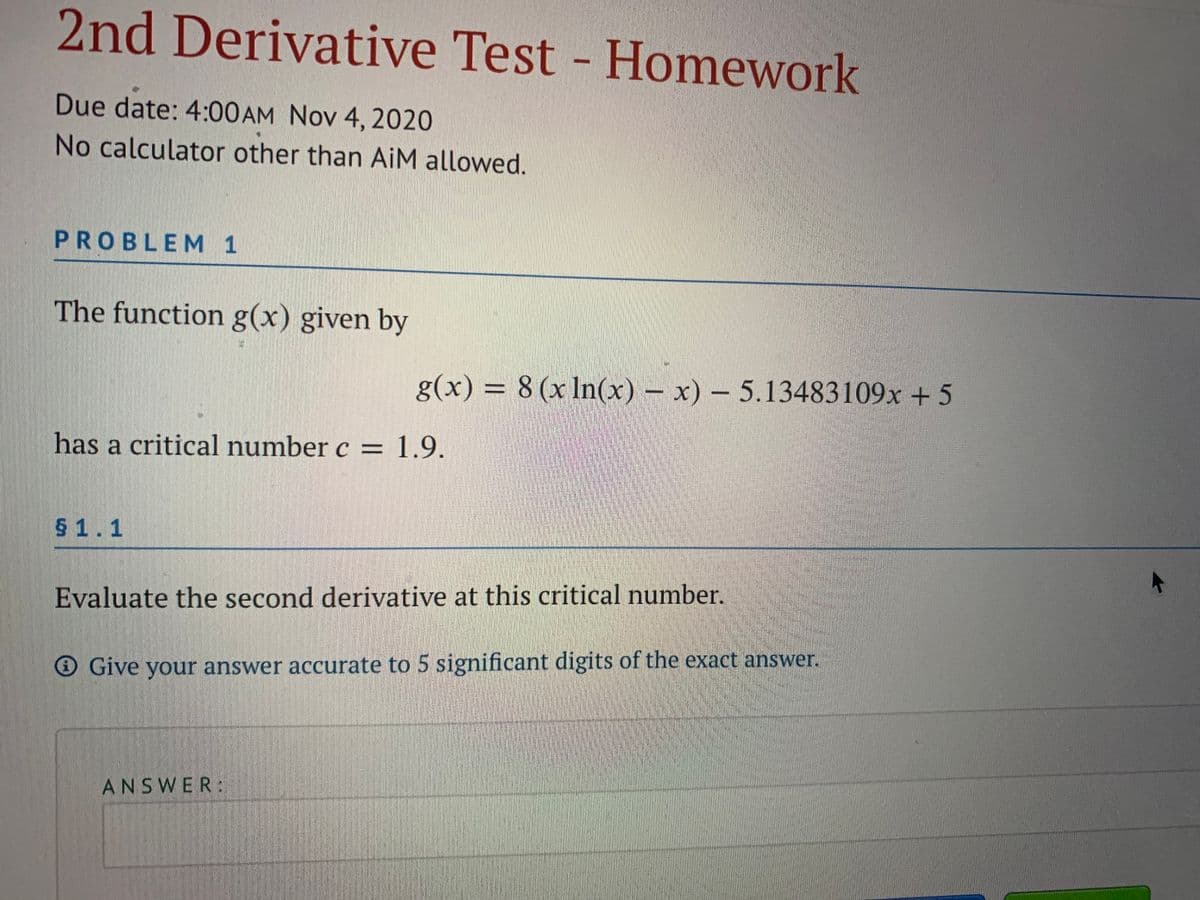 2nd Derivative Test - Homework
Due date: 4:00 AM Nov 4, 2020
No calculator other than AiM allowed.
PROBLEM 1
The function g(x) given by
g(x) = 8 (x In(x) – x) – 5.13483109x + 5
%3D
has a critical number c =
1.9.
$ 1.1
Evaluate the second derivative at this critical number.
O Give your answer accurate to 5 significant digits of the exact answer.
ANSWER:
