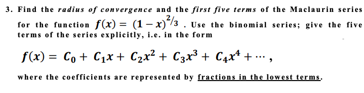 3. Find the radius of convergence and the first five terms of the Maclaurin series
for the function f(x) = (1 – x)/3 . Use the binomial series; give the five
terms of the series explicitly, i.e. in the form
f(x) = Co + C1x + C2x² + C3x³ + C4x* + …,
where the coefficients are represented by fractions in the lowest terms.
