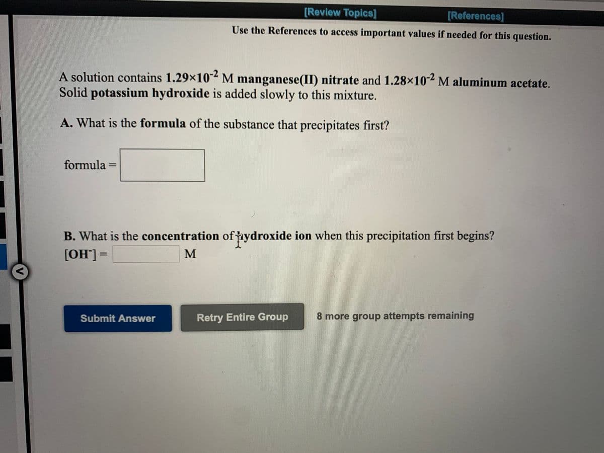 [Review Topics]
[References]
Use the References to access important values if needed for this question.
A solution contains 1.29×10-2 M manganese(II) nitrate and 1.28x102 M aluminum acetate.
Solid potassium hydroxide is added slowly to this mixture.
A. What is the formula of the substance that precipitates first?
formula
%D
B. What is the concentration ofnydroxide ion when this precipitation first begins?
[OH']=
M
Submit Answer
Retry Entire Group
8 more group attempts remaining
