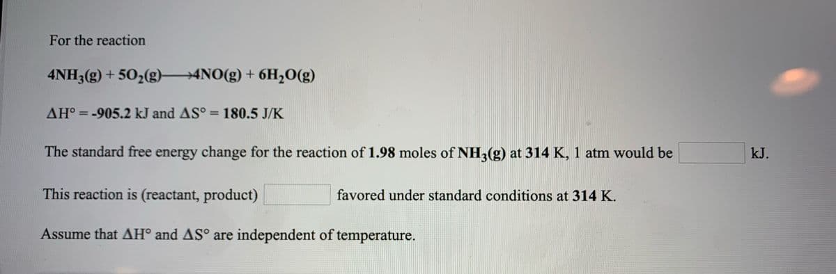 For the reaction
4NH3(g) + 50,(g) 4NO(g) + 6H,0(g)
AH° = -905.2 kJ and AS° = 180.5 J/K
%3D
The standard free energy change for the reaction of 1.98 moles of NH,(g) at 314 K, 1 atm would be
kJ.
This reaction is (reactant, product)
favored under standard conditions at 314 K.
Assume that AH° and AS° are independent of temperature.
