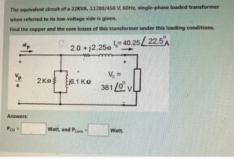 The equivalent circuit of a 22KVA, 11700/450 V, 60Hz, single-phase loaded transformer
when referred to its low-voltage side is given.
Find the copper and the core losses of this transformer under this loading conditions.
2.0 + j2.25
wmm
=40.25/22.5%
اد
2ΚΩΣ
{j6.1 KQ
Vs =
381/0V
Answers:
Pcu=
Watt, and PCore
Watt.